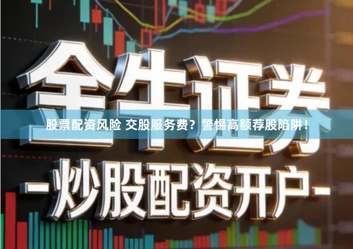 股票配资风险 交股服务费？警惕高额荐股陷阱！