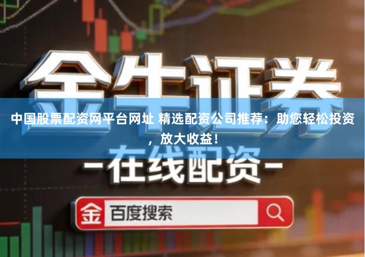 中国股票配资网平台网址 精选配资公司推荐：助您轻松投资，放大收益！