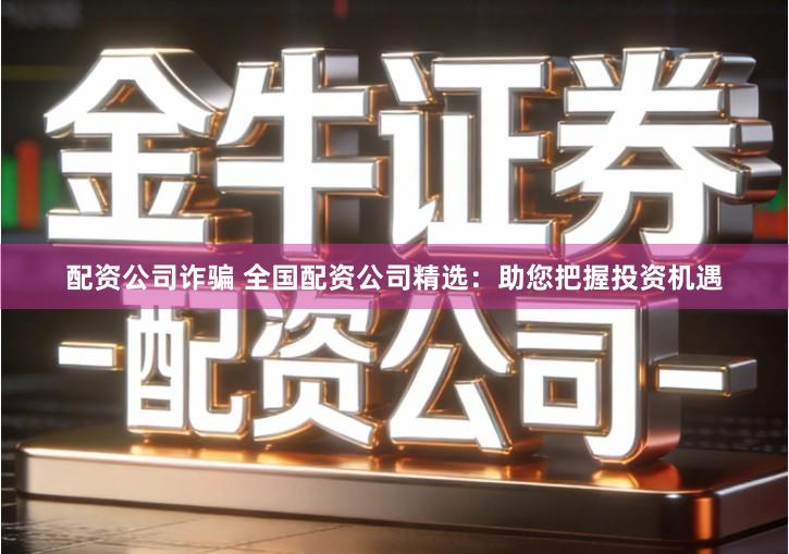 配资公司诈骗 全国配资公司精选：助您把握投资机遇