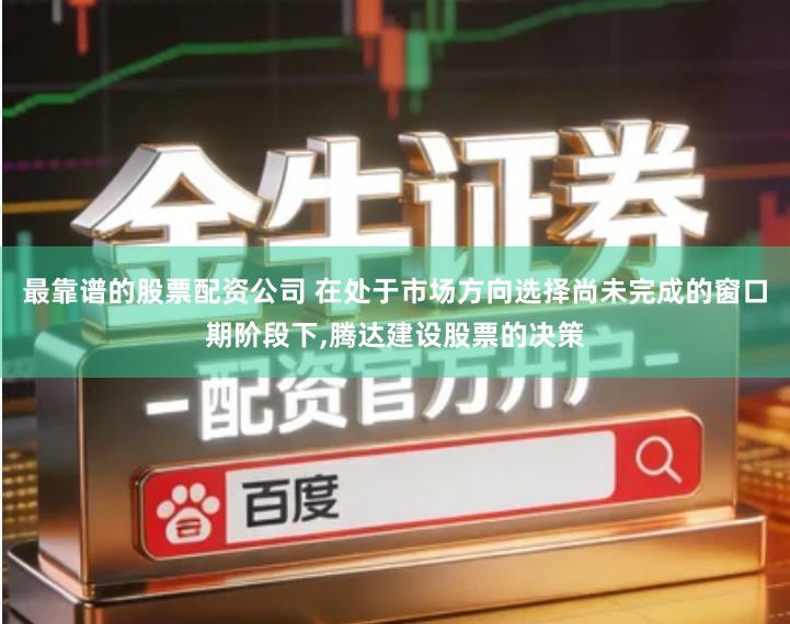 最靠谱的股票配资公司 在处于市场方向选择尚未完成的窗口期阶段下,腾达建设股票的决策